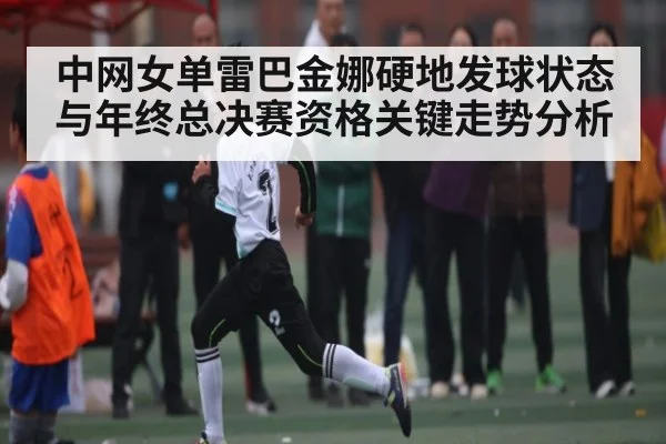 中网女单雷巴金娜硬地发球状态与年终总决赛资格关键走势分析