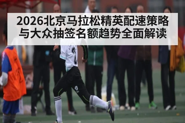 2026北京马拉松精英配速策略与大众抽签名额趋势全面解读